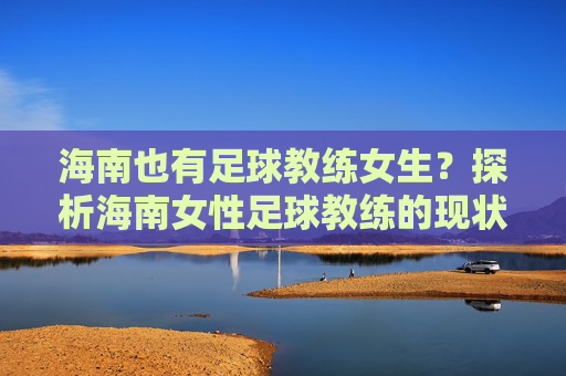 海南也有足球教练女生?探析海南女性足球教练的现状与未来,海南女性足球教练的现状与未来探析