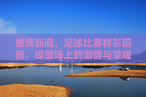 重庆新闻,足球比赛精彩回放,绿茵场上的激情与荣耀瞬间