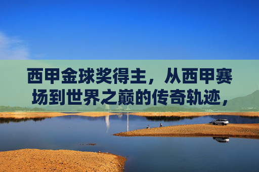 西甲金球奖得主,从西甲赛场到世界之巅的传奇轨迹,西甲金球奖得主,从西甲赛场到世界之巅的传奇轨迹