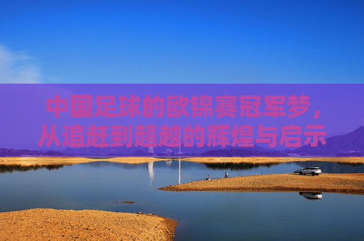 中国足球的欧锦赛冠军梦,从追赶到超越的辉煌与启示,中国足球的欧锦赛冠军梦,从追赶到超越的辉煌与启示