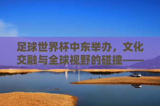 足球世界杯中东举办，文化交融与全球视野的碰撞——解析中东世界杯的独特意义与挑战，足球世界杯中东举办，文化交融与全球视野的碰撞——解析中东世界杯的独特意义与挑战