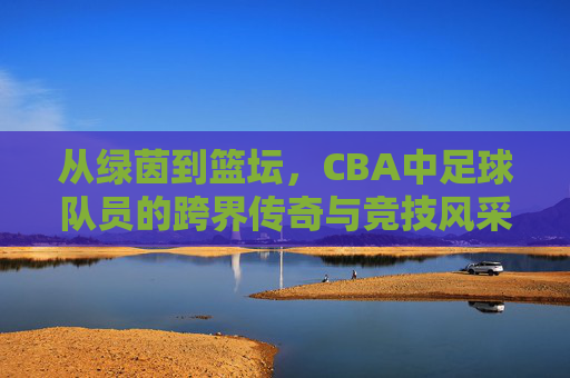 从绿茵到篮坛,CBA中足球队员的跨界传奇与竞技风采