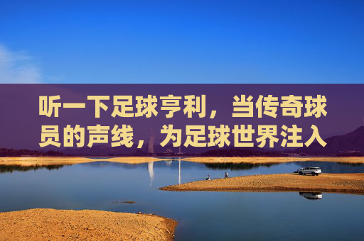 听一下足球亨利,当传奇球员的声线,为足球世界注入激情与温度,足球传奇亨利,以声线为足球世界注入激情与温度