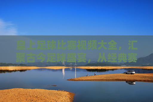 皇上足球比赛视频大全,汇聚古今足球盛宴,从经典赛事到激情时刻,一键尽览绿茵风云,皇上足球比赛视频大全,汇聚古今足球盛宴,尽览经典赛事与激情时刻