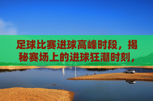 足球比赛进球高峰时段,揭秘赛场上的进球狂潮时刻,足球比赛进球高峰时段,揭秘赛场上的进球狂潮时刻