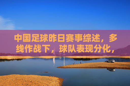 中国足球昨日赛事综述,多线作战下,球队表现分化,亚冠与联赛赛果各异,中国足球昨日多线作战,亚冠与联赛赛果分化明显