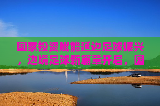 国家投资赋能延边足球振兴,边境足球新篇章开启,国家投资赋能延边足球振兴,边境足球新篇章开启