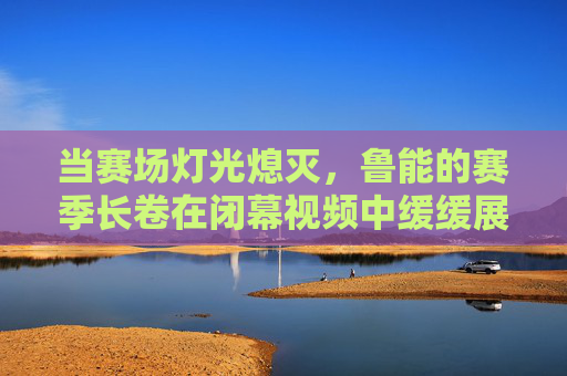 当赛场灯光熄灭,鲁能的赛季长卷在闭幕视频中缓缓展开——致敬每一个奋斗的瞬间与未来的期许,当灯光熄灭,鲁能赛季长卷展开,致敬每一个奋斗的瞬间与未来的期许