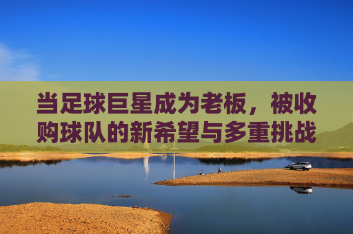 当足球巨星成为老板,被收购球队的新希望与多重挑战,当足球巨星成为老板,被收购球队的新希望与多重挑战