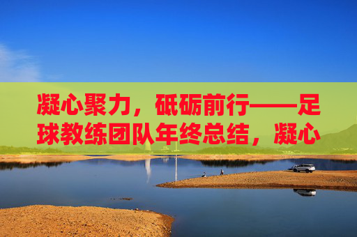 凝心聚力，砥砺前行——足球教练团队年终总结，凝心聚力，砥砺前行——足球教练团队年终总结