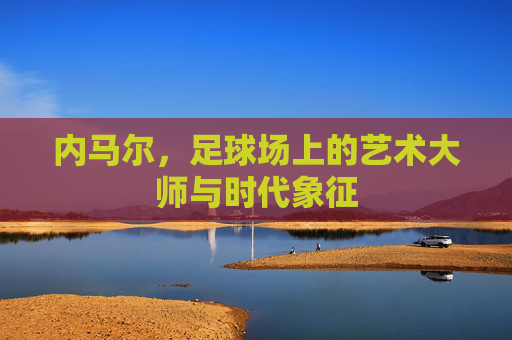 内马尔,足球场上的艺术大师与时代象征
