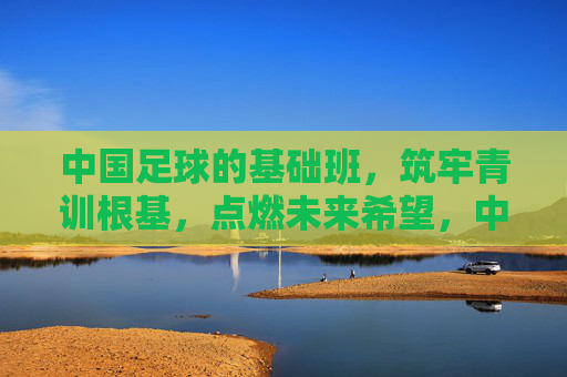 中国足球的基础班,筑牢青训根基,点燃未来希望,中国足球基础班,筑牢青训根基,点燃未来希望