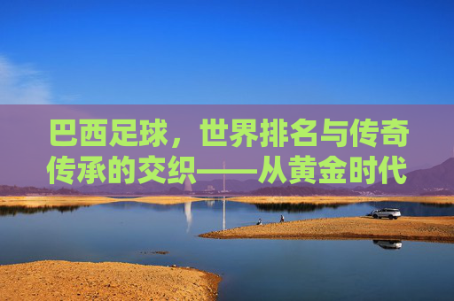 巴西足球，世界排名与传奇传承的交织——从黄金时代到现代的辉煌与挑战，巴西足球，世界排名与传奇传承的交织——从黄金时代到现代的辉煌与挑战