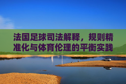 法国足球司法解释,规则精准化与体育伦理的平衡实践,法国足球司法解释,规则精准化与体育伦理的平衡实践
