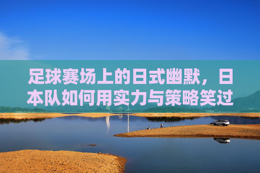 足球赛场上的日式幽默，日本队如何用实力与策略笑过中国？足球赛场上的日式幽默，日本队如何用实力与策略笑过中国？