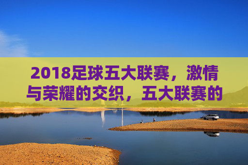 2018足球五大联赛,激情与荣耀的交织,五大联赛的年度精彩回顾,2018足球五大联赛,激情与荣耀的年度精彩回顾