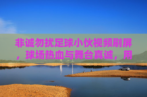非诚勿扰足球小伙视频刷屏，球场热血与舞台真诚，用热爱点燃观众心，非诚勿扰足球小伙视频刷屏，球场热血与舞台真诚，用热爱点燃观众心