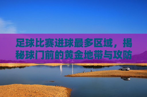 足球比赛进球最多区域，揭秘球门前的黄金地带与攻防策略