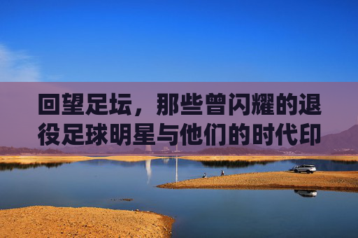 回望足坛，那些曾闪耀的退役足球明星与他们的时代印记，回望足坛，退役足球明星与他们的时代印记