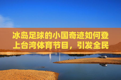 冰岛足球的小国奇迹如何登上台湾体育节目,引发全民热议
