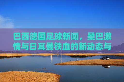 巴西德国足球新闻,桑巴激情与日耳曼铁血的新动态与未来展望,巴西德国足球新动态,桑巴激情与日耳曼铁血的未来展望