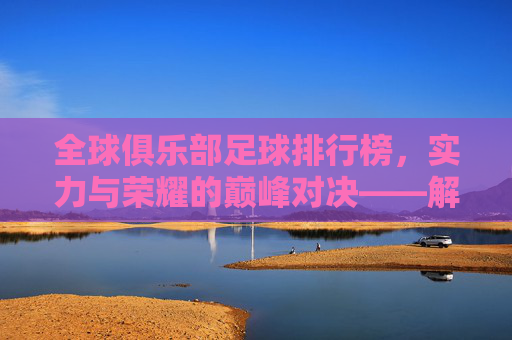 全球俱乐部足球排行榜,实力与荣耀的巅峰对决——解析世界足坛顶级俱乐部的排名逻辑与竞争格局,全球俱乐部足球排行榜,实力与荣耀的巅峰对决——解析世界足坛顶级俱乐部的排名逻辑与竞争格局