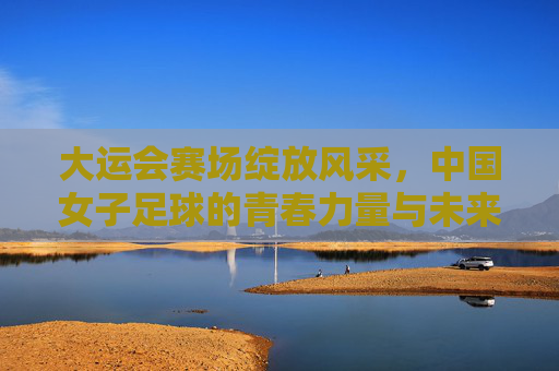 大运会赛场绽放风采,中国女子足球的青春力量与未来图景,大运会赛场绽放风采,中国女子足球的青春力量与未来图景