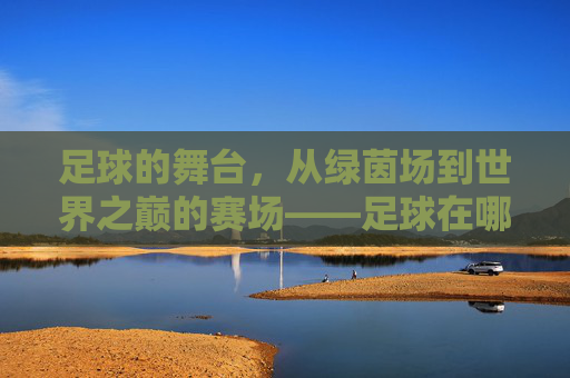 足球的舞台,从绿茵场到世界之巅的赛场——足球在哪儿比赛的探秘