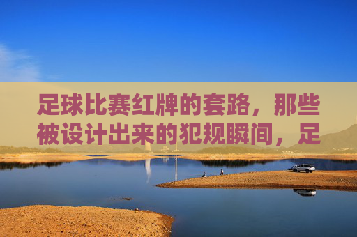足球比赛红牌的套路,那些被设计出来的犯规瞬间,足球比赛红牌的套路,那些被设计出来的犯规瞬间