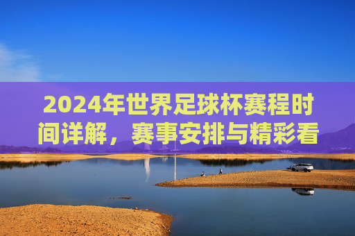2024年世界足球杯赛程时间详解，赛事安排与精彩看点，2024年世界杯赛程时间详解，赛事安排与精彩看点