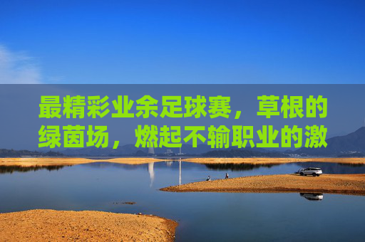 最精彩业余足球赛，草根的绿茵场，燃起不输职业的激情，最精彩业余足球赛，草根绿茵场燃起不输职业的激情