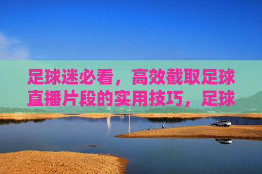 足球迷必看，高效截取足球直播片段的实用技巧，足球迷必看，高效截取足球直播片段的实用技巧