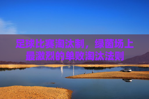 足球比赛淘汰制，绿茵场上最激烈的单败淘汰法则