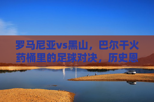 罗马尼亚vs黑山，巴尔干火药桶里的足球对决，历史恩怨与今朝博弈，巴尔干火药桶里的足球对决，罗马尼亚与黑山的历史恩怨与今朝博弈
