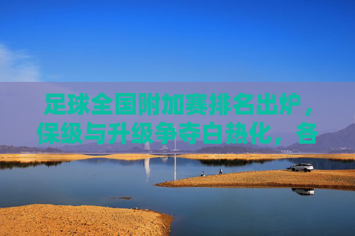 足球全国附加赛排名出炉，保级与升级争夺白热化，各队排名引关注