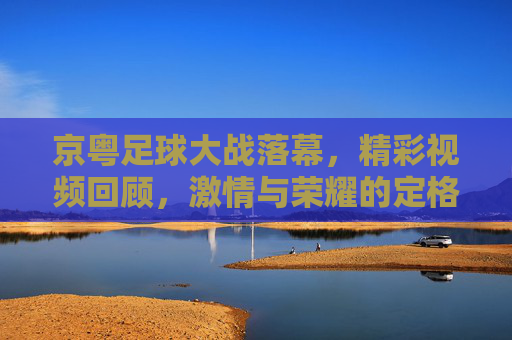京粤足球大战落幕,精彩视频回顾,激情与荣耀的定格瞬间,京粤足球大战落幕,精彩视频回顾,激情与荣耀的定格瞬间