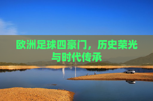 欧洲足球四豪门,历史荣光与时代传承