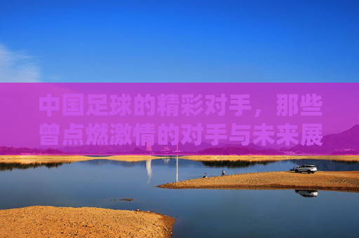 中国足球的精彩对手,那些曾点燃激情的对手与未来展望,中国足球的精彩对手,那些曾点燃激情的对手与未来展望