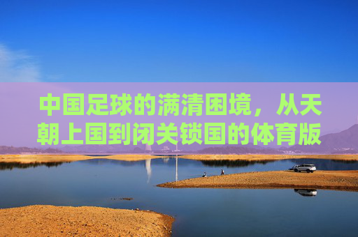 中国足球的满清困境,从天朝上国到闭关锁国的体育版,中国足球的满清困境,从天朝上国到闭关锁国的体育版
