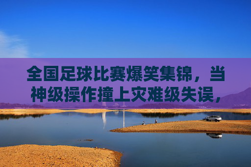 全国足球比赛爆笑集锦，当神级操作撞上灾难级失误，这届比赛笑点拉满，全国足球比赛爆笑集锦，当神级操作撞上灾难级失误，这届比赛笑点拉满