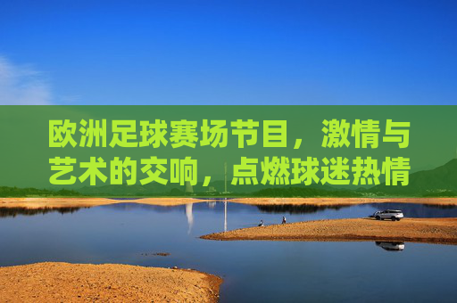 欧洲足球赛场节目,激情与艺术的交响,点燃球迷热情的视觉盛宴,欧洲足球赛场节目,激情与艺术的交响,点燃球迷热情的视觉盛宴