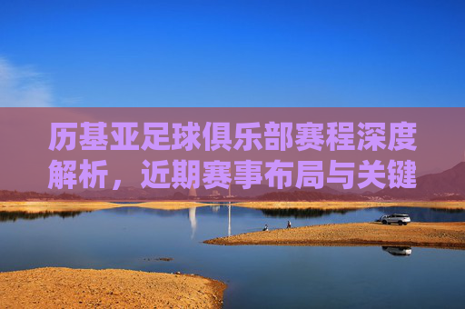 历基亚足球俱乐部赛程深度解析，近期赛事布局与关键看点