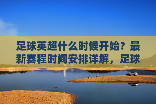 足球英超什么时候开始?最新赛程时间安排详解,足球英超最新赛程时间安排详解,什么时候开始?