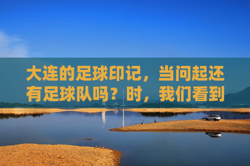 大连的足球印记，当问起还有足球队吗？时，我们看到了什么？大连的足球印记，当问起还有足球队吗？我们看到了什么？