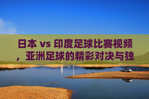日本 vs 印度足球比赛视频,亚洲足球的精彩对决与独特看点解析
