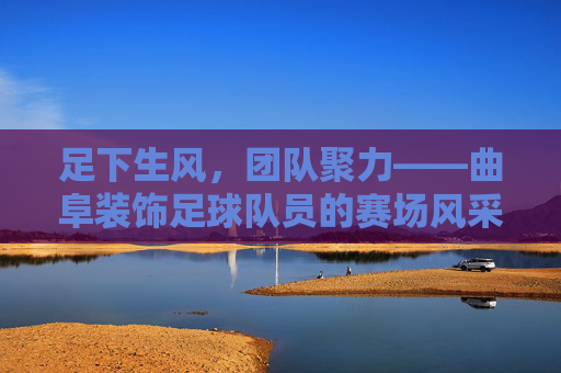 足下生风,团队聚力——曲阜装饰足球队员的赛场风采与精神风貌,足下生风,团队聚力——曲阜装饰足球队员的赛场风采与精神风貌