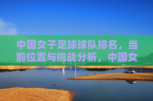 中国女子足球球队排名,当前位置与挑战分析,中国女足排名现状及当前挑战分析
