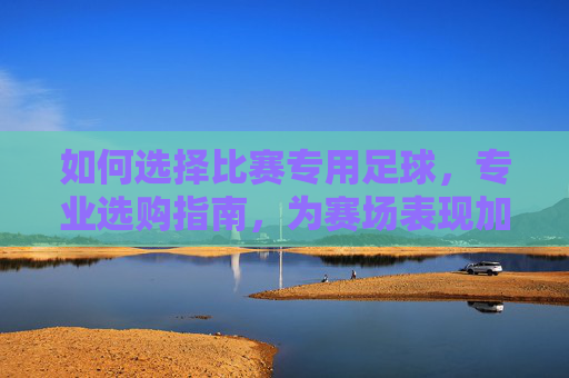 如何选择比赛专用足球，专业选购指南，为赛场表现加码，比赛专用足球选购指南，专业选择，为赛场表现加码