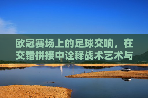 欧冠赛场上的足球交响，在交错拼接中诠释战术艺术与团队默契，欧冠赛场上的足球交响，在交错拼接中诠释战术艺术与团队默契