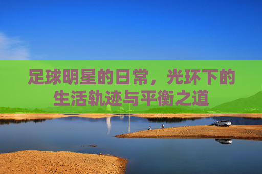 足球明星的日常,光环下的生活轨迹与平衡之道